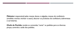 Pâtissier: responsável pelas massas doces e salgadas, massas de confeitaria
(modelar, montar, rechear e assar), decorar os produtos de confeitaria, sobremesas
e sorveterias.
Chefe de Partida: recebe as comandas,“canta” os pedidos para as diversas
praças, controla a saída dos pedidos.
 