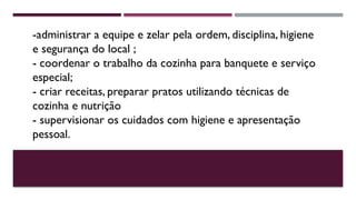 -administrar a equipe e zelar pela ordem, disciplina, higiene
e segurança do local ;
- coordenar o trabalho da cozinha para banquete e serviço
especial;
- criar receitas, preparar pratos utilizando técnicas de
cozinha e nutrição
- supervisionar os cuidados com higiene e apresentação
pessoal.
 
