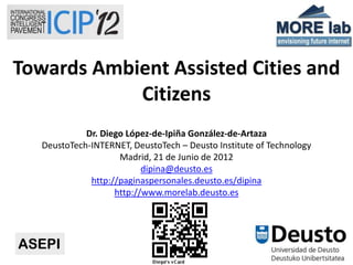 Towards Ambient Assisted Cities and
            Citizens
             Dr. Diego López-de-Ipiña González-de-Artaza
   DeustoTech-INTERNET, DeustoTech – Deusto Institute of Technology
                     Madrid, 21 de Junio de 2012
                           dipina@deusto.es
              http://paginaspersonales.deusto.es/dipina
                    http://www.morelab.deusto.es




                                  1
 