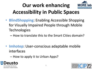 Our work enhancing
    Accessibility in Public Spaces
• BlindShopping: Enabling Accessible Shopping
  for Visually Impaired People through Mobile
  Technologies
  – How to translate this to the Smart Cities domain?


• Imhotep: User-conscious adaptable mobile
  interfaces
  – How to apply it to Urban Apps?

                          11
 