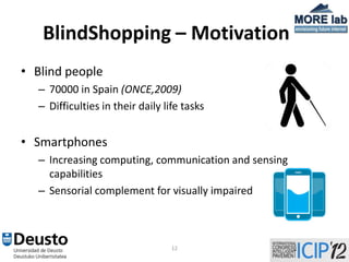 BlindShopping – Motivation
• Blind people
  – 70000 in Spain (ONCE,2009)
  – Difficulties in their daily life tasks


• Smartphones
  – Increasing computing, communication and sensing
    capabilities
  – Sensorial complement for visually impaired



                                  12
 