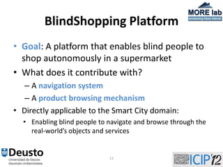 BlindShopping Platform
• Goal: A platform that enables blind people to
  shop autonomously in a supermarket
• What does it contribute with?
   – A navigation system
   – A product browsing mechanism
• Directly applicable to the Smart City domain:
  • Enabling blind people to navigate and browse through the
    real-world’s objects and services


                             13
 