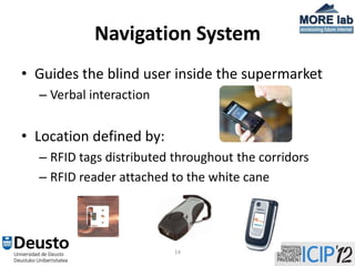 Navigation System
• Guides the blind user inside the supermarket
  – Verbal interaction


• Location defined by:
  – RFID tags distributed throughout the corridors
  – RFID reader attached to the white cane




                          14
 