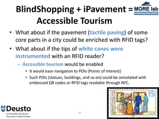 BlindShopping + iPavement =
       Accessible Tourism
• What about if the pavement (tactile paving) of some
  core parts in a city could be enriched with RFID tags?
• What about if the tips of white canes were
  instrumented with an RFID reader?
   – Accessible tourism would be enabled
      • It would ease navigation to POIs (Points of Interest)
      • Such POIs (statues, buildings, and so on) could be annotated with
        embossed QR codes or RFID tags readable through NFC.




                                   18
 