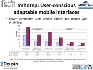 Imhotep: User-conscious
        adaptable mobile interfaces
• Fewer technology users among elderly and people with
  disabilities




   Kaye, H.S., Computer and Internet Use among People with Disabilities, in Disability Statistics Report 2000, Department of
                                      Education, National Institute of: Washington D.C.


                                                           19
 