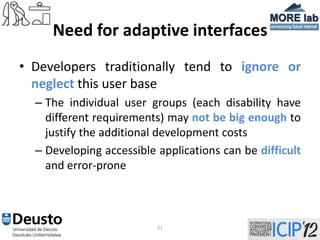 Need for adaptive interfaces
• Developers traditionally tend to ignore or
  neglect this user base
  – The individual user groups (each disability have
    different requirements) may not be big enough to
    justify the additional development costs
  – Developing accessible applications can be difficult
    and error-prone



                          21
 