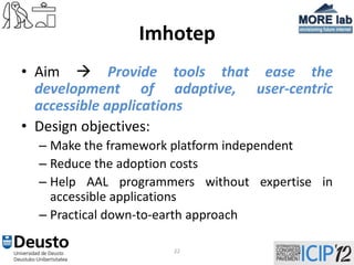 Imhotep
• Aim  Provide tools that ease the
  development of adaptive, user-centric
  accessible applications
• Design objectives:
  – Make the framework platform independent
  – Reduce the adoption costs
  – Help AAL programmers without expertise in
    accessible applications
  – Practical down-to-earth approach

                     22
 