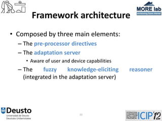 Framework architecture
• Composed by three main elements:
  – The pre-processor directives
  – The adaptation server
     • Aware of user and device capabilities
  – The     fuzzy     knowledge-eliciting      reasoner
    (integrated in the adaptation server)




                             23
 