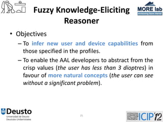 Fuzzy Knowledge-Eliciting
                Reasoner
• Objectives
  – To infer new user and device capabilities from
    those specified in the profiles.
  – To enable the AAL developers to abstract from the
    crisp values (the user has less than 3 dioptres) in
    favour of more natural concepts (the user can see
    without a significant problem).




                          25
 