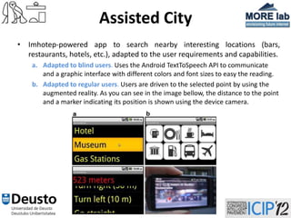 Assisted City
• Imhotep-powered app to search nearby interesting locations (bars,
  restaurants, hotels, etc.), adapted to the user requirements and capabilities.
    a. Adapted to blind users. Uses the Android TextToSpeech API to communicate
       and a graphic interface with different colors and font sizes to easy the reading.
    b. Adapted to regular users. Users are driven to the selected point by using the
       augmented reality. As you can see in the image bellow, the distance to the point
       and a marker indicating its position is shown using the device camera.




                                         26
 