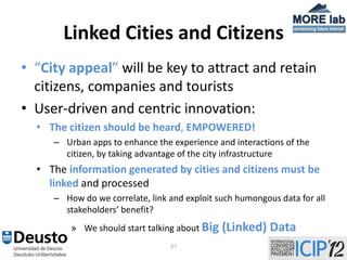 Linked Cities and Citizens
• “City appeal” will be key to attract and retain
  citizens, companies and tourists
• User-driven and centric innovation:
  • The citizen should be heard, EMPOWERED!
     – Urban apps to enhance the experience and interactions of the
       citizen, by taking advantage of the city infrastructure
  • The information generated by cities and citizens must be
    linked and processed
     – How do we correlate, link and exploit such humongous data for all
       stakeholders’ benefit?
         » We should start talking about Big   (Linked) Data
                                 27
 