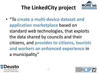 The LinkedCity project
• “To create a multi-device dataset and
  application marketplace based on
  standard web technologies, that exploits
  the data shared by councils and their
  citizens, and provides to citizens, tourists
  and workers an enhanced experience in
  a municipality”

                      29
 