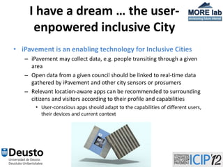 I have a dream … the user-
      enpowered inclusive City
• iPavement is an enabling technology for Inclusive Cities
   – iPavement may collect data, e.g. people transiting through a given
     area
   – Open data from a given council should be linked to real-time data
     gathered by iPavement and other city sensors or prosumers
   – Relevant location-aware apps can be recommended to surrounding
     citizens and visitors according to their profile and capabilities
       • User-conscious apps should adapt to the capabilities of different users,
         their devices and current context




                                        32
 