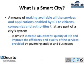 What is a Smart City?
• A means of making available all the services
  and applications enabled by ICT to citizens,
  companies and authorities that are part of a
  city’s system
  – It aims to increase ALL citizens’ quality of life and
    improve the efficiency and quality of the services
    provided by governing entities and businesses



                           4
 