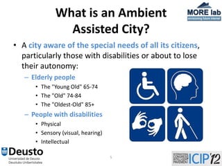 What is an Ambient
                Assisted City?
• A city aware of the special needs of all its citizens,
  particularly those with disabilities or about to lose
  their autonomy:
   – Elderly people
      • The "Young Old" 65-74
      • The "Old" 74-84
      • The "Oldest-Old" 85+
   – People with disabilities
      • Physical
      • Sensory (visual, hearing)
      • Intellectual

                                    5
 