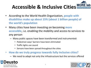 Accessible & Inclusive Cities
• According to the World Health Organization, people with
  disabilities make up about 15% (about 1 billion people) of
  the world’s population
• Many cities have been investing on becoming more
  accessible, i.e. enabling the mobility and access to services to
  any person
   – Many public spaces have been transformed and instrumented:
       • Pedestrian ways’ barriers have been eliminated
       • Traffic lights use sound
       • Sensors have been spread throughout the cities
• How do we truly progress towards fully inclusive cities?
   – We need to adapt not only the infrastructure but the services offered


                                      6
 