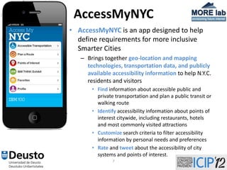 AccessMyNYC
• AccessMyNYC is an app designed to help
  define requirements for more inclusive
  Smarter Cities
   – Brings together geo-location and mapping
     technologies, transportation data, and publicly
     available accessibility information to help N.Y.C.
     residents and visitors
       • Find information about accessible public and
         private transportation and plan a public transit or
         walking route
       • Identify accessibility information about points of
         interest citywide, including restaurants, hotels
         and most commonly visited attractions
       • Customize search criteria to filter accessibility
         information by personal needs and preferences
       • Rate and tweet about the accessibility of city
         systems and points of interest.
                7
 