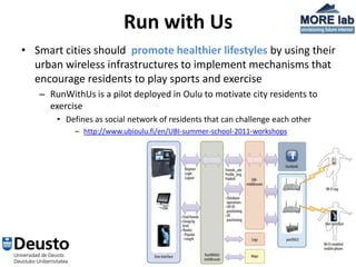 Run with Us
• Smart cities should promote healthier lifestyles by using their
  urban wireless infrastructures to implement mechanisms that
  encourage residents to play sports and exercise
   – RunWithUs is a pilot deployed in Oulu to motivate city residents to
     exercise
       • Defines as social network of residents that can challenge each other
           – http://www.ubioulu.fi/en/UBI-summer-school-2011-workshops




                                       8
 