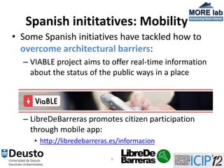 Spanish inititatives: Mobility
• Some Spanish initiatives have tackled how to
  overcome architectural barriers:
  – VIABLE project aims to offer real-time information
    about the status of the public ways in a place




  – LibreDeBarreras promotes citizen participation
    through mobile app:
     • http://libredebarreras.es/informacion

                             9
 