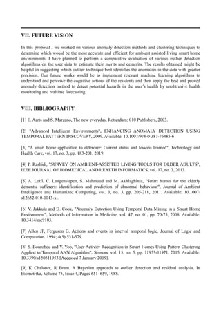 VII. FUTURE VISION
In this proposal , we worked on various anomaly detection methods and clustering techniques to
determine which would be the most accurate and efficient for ambient assisted living smart home
environments. I have planned to perform a comparative evaluation of various outlier detection
algorithms on the user data to estimate their merits and demerits. The results obtained might be
helpful in suggesting which outlier technique best identifies the anomalies in the data with greater
precision. Our future works would be to implement relevant machine learning algorithms to
understand and perceive the cognitive actions of the residents and then apply the best and proved
anomaly detection method to detect potential hazards in the user’s health by unobtrusive health
monitoring and realtime forecasting.
VIII. BIBLIOGRAPHY
[1] E. Aarts and S. Marzano, The new everyday. Rotterdam: 010 Publishers, 2003.
[2] "Advanced Intelligent Environments", ENHANCING ANOMALY DETECTION USING
TEMPORAL PATTERN DISCOVERY, 2009. Available: 10.1007/978-0-387-76485-6
[3] "A smart home application to eldercare: Current status and lessons learned", Technology and
Health Care, vol. 17, no. 3, pp. 183-201, 2019.
[4] P. Rashidi, "SURVEY ON AMBIENT-ASSISTED LIVING TOOLS FOR OLDER ADULTS",
IEEE JOURNAL OF BIOMEDICAL AND HEALTH INFORMATICS, vol. 17, no. 3, 2013.
[5] A. Lotfi, C. Langensiepen, S. Mahmoud and M. Akhlaghinia, "Smart homes for the elderly
dementia sufferers: identification and prediction of abnormal behaviour", Journal of Ambient
Intelligence and Humanized Computing, vol. 3, no. 3, pp. 205-218, 2011. Available: 10.1007/
s12652-010-0043-x .
[6] V. Jakkula and D. Cook, "Anomaly Detection Using Temporal Data Mining in a Smart Home
Environment", Methods of Information in Medicine, vol. 47, no. 01, pp. 70-75, 2008. Available:
10.3414/me9103.
[7] Allen JF, Ferguson G. Actions and events in interval temporal logic. Journal of Logic and
Computation. 1994; 4(5):531-579.
[8] S. Bourobou and Y. Yoo, "User Activity Recognition in Smart Homes Using Pattern Clustering
Applied to Temporal ANN Algorithm", Sensors, vol. 15, no. 5, pp. 11953-11971, 2015. Available:
10.3390/s150511953 [Accessed 7 January 2019].
[9] K Chaloner, R Brant. A Bayesian approach to outlier detection and residual analysis. In
Biometrika, Volume 75, Issue 4, Pages 651–659, 1988.
 