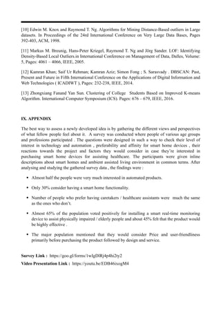 [10] Edwin M. Knox and Raymond T. Ng. Algorithms for Mining Distance-Based outliers in Large
datasets. In Proceedings of the 24rd International Conference on Very Large Data Bases, Pages
392-403, ACM, 1998.
[11] Markus M. Breunig, Hans-Peter Kriegel, Raymond T. Ng and Jörg Sander. LOF: Identifying
Density-Based Local Outliers.in International Conference on Management of Data, Dalles, Volume:
5, Pages: 4061 – 4066, IEEE, 2005.
[12] Kamran Khan; Saif Ur Rehman; Kamran Aziz; Simon Fong ; S. Sarasvady . DBSCAN: Past,
Present and Future in Fifth International Conference on the Applications of Digital Information and
Web Technologies ( ICADIWT ), Pages: 232-238, IEEE, 2014.
[13] Zhongxiang Fanand Yan Sun. Clustering of College Students Based on Improved K-means
Algorithm. International Computer Symposium (ICS). Pages: 676 – 679, IEEE, 2016.
IX. APPENDIX
The best way to assess a newly developed idea is by gathering the different views and perspectives
of what fellow people feel about it. A survey was conducted where people of various age groups
and professions participated . The questions were designed in such a way to check their level of
interest in technology and automation , preferability and affinity for smart home devices , their
reactions towards the project and factors they would consider in case they’re interested in
purchasing smart home devices for assisting healthcare. The participants were given inline
descriptions about smart homes and ambient assisted living environment in common terms. After
analysing and studying the gathered survey data , the findings were :
• Almost half the people were very much interested in automated products.
• Only 30% consider having a smart home functionality.
• Number of people who prefer having caretakers / healthcare assistants were much the same
as the ones who don’t.
• Almost 65% of the population voted positively for installing a smart real-time monitoring
device to assist physically impaired / elderly people and about 45% felt that the product would
be highly effective .
• The major population mentioned that they would consider Price and user-friendliness
primarily before purchasing the product followed by design and service.
Survey Link : https://goo.gl/forms/1wIgDlRj4p4hi2ty2
Video Presentation Link : https://youtu.be/EDB46ixogM4
 