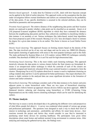 Statistics-based approach: A study done by Chaloner et al [9] , deals with how bayesian concept
can be applied in the field of outlier detection. This approach works on the assumption that the data
under investigation follows normal distribution and outliers are estimated based on the probability
of the data points. If any specific distribution is assumed in the selected attributes, they can be
classified as parametric and non-parametric.
Proximity based approach: The relative distance of the neighbouring data points and their location
density are analysed to predict whether a data point can be classified as an anomaly . Knorr et al
[10] proposed k-nearest neighbour (KNN) algorithm in which they have estimated the distance
between the neighbouring data points and how they collectively contribute to classifying whether a
data instance is an anomaly or not. Various techniques like index-based, nested loop algorithms
have been proposed as part of this research. Breunig et al. [11] have developed a factor to estimate
the degree for a given data instance to be an outlier. This factor is known as Local Outlier Factor
(LOF).
Density based clustering: This approach focuses on forming clusters based on the density of the
data. The data involved can be of any size and shape and can be noisy too. DBSCAN (Density-
based spatial clustering of applications with noise) is the most popular technique used in this field.
The study performed by Kamran Khan et al. [12] explore various DBSCAN techniques currently
available. One drawback of DBSCAN is it can’t be used for high dimensional data.
Partitioning based clustering: This is the most widely used clustering technique. This approach
iteratively relocates the data points to various clusters before the final clusters are formulated. K-
means is an unsupervised outlier technique in which the centroids of each of the clusters are
randomly assigned and iteratively relocated till the exact centroid location is computed to form the
clusters. Zhongxiang Fan et al.[13] explains about how k- means is used to implement clustering on
college students data and how it can be optimised for better performance. One major drawback of k-
means is slight variation in the analysed data can cause significant deviation in the formation of
clusters and outlier estimation.
Hierarchical clustering: This technique considers each of the data instances to be clusters and joins
adjacent points to create hierarchical order. There are two types of hierarchical clustering:
Agglomerative follows bottom up approach whereas divisive follows top down approach . BIRCH
(balanced iterative reducing and clustering using hierarchies) or CURE (Clustering Using
Representatives) are the widely known clustering techniques which can be used for identifying the
outliers.
IV. Theme Analysis
The best way to assess a newly developed idea is by gathering the different views and perspectives
of what fellow people feel about it. A survey was conducted where people of various age groups
and professions participated . The questions were designed in such a way to check their level of
interest in technology and automation , preferability and affinity for smart home devices , their
reactions towards the project and factors they would consider in case they’re interested in
purchasing smart home devices for assisting healthcare. The participants were given inline
descriptions about smart homes and ambient assisted living environment in common terms. After
analysing and studying the gathered survey data , the findings were :
 