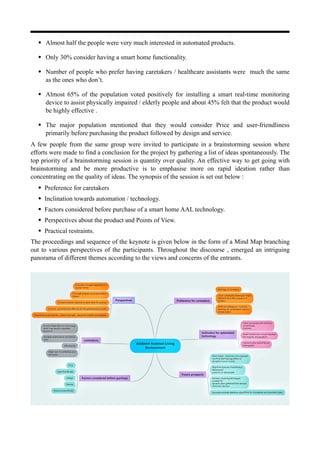 • Almost half the people were very much interested in automated products.
• Only 30% consider having a smart home functionality.
• Number of people who prefer having caretakers / healthcare assistants were much the same
as the ones who don’t.
• Almost 65% of the population voted positively for installing a smart real-time monitoring
device to assist physically impaired / elderly people and about 45% felt that the product would
be highly effective .
• The major population mentioned that they would consider Price and user-friendliness
primarily before purchasing the product followed by design and service.
A few people from the same group were invited to participate in a brainstorming session where
efforts were made to find a conclusion for the project by gathering a list of ideas spontaneously. The
top priority of a brainstorming session is quantity over quality. An effective way to get going with
brainstorming and be more productive is to emphasise more on rapid ideation rather than
concentrating on the quality of ideas. The synopsis of the session is set out below :
• Preference for caretakers
• Inclination towards automation / technology.
• Factors considered before purchase of a smart home AAL technology.
• Perspectives about the product and Points of View.
• Practical restraints.
The proceedings and sequence of the keynote is given below in the form of a Mind Map branching
out to various perspectives of the participants. Throughout the discourse , emerged an intriguing
panorama of different themes according to the views and concerns of the entrants.
 