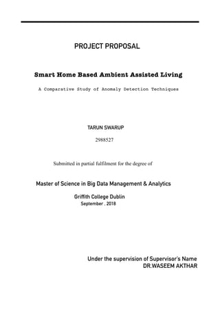 PROJECT PROPOSAL
Smart Home Based Ambient Assisted Living
A Comparative Study of Anomaly Detection Techniques
TARUN SWARUP
2988527
Submitted in partial fulfilment for the degree of
Master of Science in Big Data Management & Analytics
Griffith College Dublin
September , 2018
Under the supervision of Supervisor’s Name
DR.WASEEM AKTHAR
 