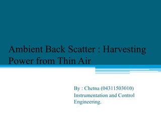 Ambient Back Scatter : Harvesting
Power from Thin Air
By : Chetna (04311503010)
Instrumentation and Control
Engineering.
 