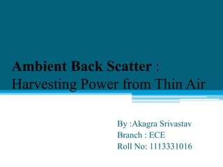 Ambient Back Scatter :
Harvesting Power from Thin Air
By :Akagra Srivastav
Branch : ECE
Roll No: 1113331016
 