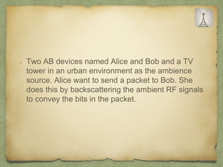 Two AB devices named Alice and Bob and a TV
tower in an urban environment as the ambience
source. Alice want to send a packet to Bob. She
does this by backscattering the ambient RF signals
to convey the bits in the packet.
 