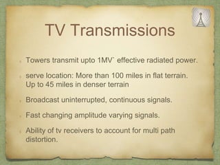 TV Transmissions
Towers transmit upto 1MV` effective radiated power.
serve location: More than 100 miles in flat terrain.
Up to 45 miles in denser terrain
Broadcast uninterrupted, continuous signals.
Fast changing amplitude varying signals.
Ability of tv receivers to account for multi path
distortion.
 