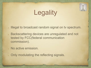 Legality
Illegal to broadcast random signal on tv spectrum.
Backscattering devices are unregulated and not
tested by FCC(federal communication
commission).
No active emission.
Only modulating the reflecting signals.
 