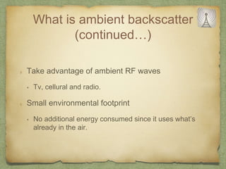 What is ambient backscatter
(continued…)
Take advantage of ambient RF waves
• Tv, cellural and radio.
Small environmental footprint
• No additional energy consumed since it uses what’s
already in the air.
 