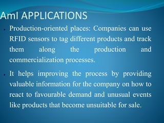 AmI APPLICATIONS
● Production-oriented places: Companies can use
RFID sensors to tag different products and track
them along the production and
commercialization processes.
● It helps improving the process by providing
valuable information for the company on how to
react to favourable demand and unusual events
like products that become unsuitable for sale.
 