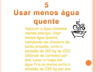 5Usar menos água quenteAquecer a água consome imensa energia. Usar menos água quente, instalando um chuveiro de baixa pressão, evita a emissão de 160 kg de CO2 (dióxido de carbono) por ano. Lavar a roupa em água fria ou morna evita a emissão de 230 kg por ano