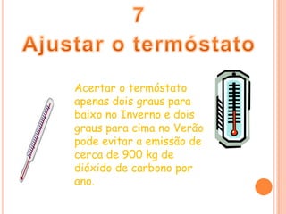7Ajustar o termóstatoAcertar o termóstato apenas dois graus para baixo no Inverno e dois graus para cima no Verão pode evitar a emissão de cerca de 900 kg de dióxido de carbono por ano.