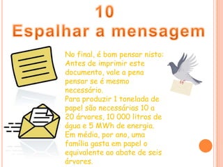 10Espalhar a mensagemNo final, é bom pensar nisto: Antes de imprimir este documento, vale a pena pensar se é mesmo necessário. Para produzir 1 tonelada de papel são necessárias 10 a 20 árvores, 10 000 litros de água e 5 MWh de energia.Em média, por ano, uma família gasta em papel o equivalente ao abate de seis árvores. 