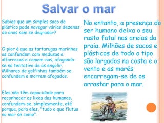 Salvar o marNo entanto, a presença do ser humano deixa o seu rasto fatal nas areias da praia. Milhões de sacos e plásticos de todo o tipo são largados na costa e o vento e as marés encarregam-se de os arrastar para o mar.Sabias que um simples saco de plástico pode navegar várias dezenas de anos sem se degradar?O pior é que as tartarugas marinhas os confundem com medusas e alforrecas e comem-nos, afogando-se na tentativa de as engolir.Milhares de golfinhos também se confundem e morrem afogados.Eles não têm capacidade para reconhecer os lixos dos humanos, confundem-se, simplesmente, até porque, para eles, "tudo o que flutua no mar se come".