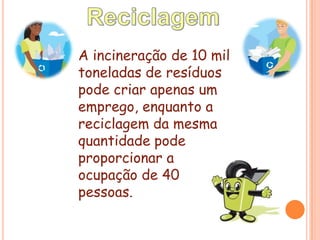 ReciclagemA incineração de 10 mil toneladas de resíduos pode criar apenas um emprego, enquanto a reciclagem da mesma quantidade pode proporcionar a ocupação de 40 pessoas.
