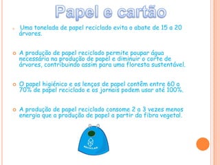 Papel e cartãoUma tonelada de papel reciclado evita o abate de 15 a 20 árvores.A produção de papel reciclado permite poupar água necessária na produção de papel e diminuir o corte de árvores, contribuindo assim para uma floresta sustentável.O papel higiénico e os lenços de papel contêm entre 60 a 70% de papel reciclado e os jornais podem usar até 100%.A produção de papel reciclado consome 2 a 3 vezes menos energia que a produção de papel a partir da fibra vegetal.