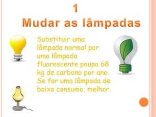 1 Mudar as lâmpadasSubstituir uma lâmpada normal por uma lâmpada fluorescente poupa 68 kg de carbono por ano. Se for uma lâmpada de baixo consumo, melhor.