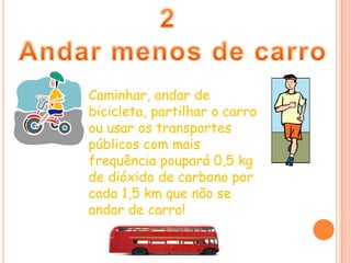2Andar menos de carroCaminhar, andar de bicicleta, partilhar o carro ou usar os transportes públicos com mais frequência poupará 0,5 kg de dióxido de carbono por cada 1,5 km que não se andar de carro!