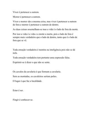 Viver é pertencer a outrem.
Morrer é pertencer a outrem.
Viver e morrer são a mesma coisa, mas viver é pertencer a outrem
de fora e morrer é pertencer a outrem de dentro.
As duas coisas assemelham-se mas a vida é o lado de fora da morte.
Por isso a vida é a vida e a morte a morte, pois o lado de fora é
sempre mais verdadeiro que o lado de dentro, tanto que é o lado de
fora que se vê.


Toda emoção verdadeira é mentira na inteligência pois não se dá
nela.
Toda emoção verdadeira tem portanto uma expressão falsa.
Exprimir-se é dizer o que não se sente.


Os cavalos da cavalaria é que formam a cavalaria.
Sem as montadas, os cavaleiros seriam peões.
O lugar é que faz a localidade.


Estar é ser.


Fingir é conhecer-se.
 