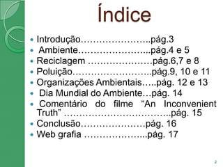 ÍndiceIntrodução…………………..pág.3 Ambiente…………………...pág.4 e 5Reciclagem …………………pág.6,7 e 8Poluição……………………..pág.9, 10 e 11Organizações Ambientais…..pág. 12 e 13 Dia Mundial do Ambiente…pág. 14 Comentário do filme “An Inconvenient Truth” ……………………………..pág. 15Conclusão…………………pág. 16Web grafia ………………...pág. 172