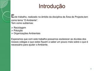IntroduçãoEste trabalho, realizado no âmbito da disciplina de Área de Projecto,tem como tema “O Ambiente”.Tem como subtemas: Reciclagem 
