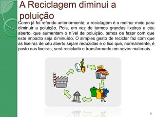 Vantagens da Reciclagem No meio ambiente, a reciclagem pode reduzir a acumulação progressiva de resíduos, que exigiria o corte de mais árvores; as emissões de gases como metano e gás carbónico; as agressões ao solo, ar e água; entre outros tantos factores negativos.7