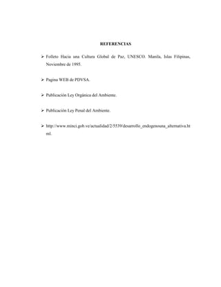 REFERENCIAS

Folleto Hacia una Cultura Global de Paz, UNESCO. Manila, Islas Filipinas,
Noviembre de 1995.


Pagina WEB de PDVSA.


Publicación Ley Orgánica del Ambiente.


Publicación Ley Penal del Ambiente.


http://www.minci.gob.ve/actualidad/2/5539/desarrollo_endogenouna_alternativa.ht
ml.
 