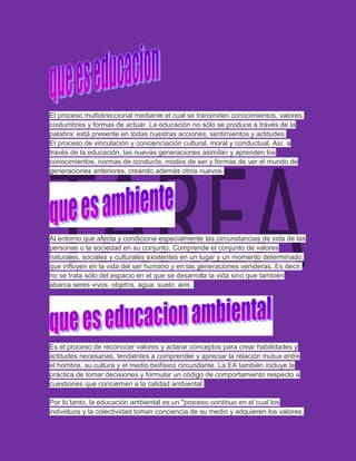 El proceso multidireccional mediante el cual se transmiten conocimientos, valores,
costumbres y formas de actuar. La educación no sólo se produce a través de la
palabra: está presente en todas nuestras acciones, sentimientos y actitudes.
El proceso de vinculación y concienciación cultural, moral y conductual. Así, a
través de la educación, las nuevas generaciones asimilan y aprenden los
conocimientos, normas de conducta, modos de ser y formas de ver el mundo de
generaciones anteriores, creando además otros nuevos.




Al entorno que afecta y condiciona especialmente las circunstancias de vida de las
personas o la sociedad en su conjunto. Comprende el conjunto de valores
naturales, sociales y culturales existentes en un lugar y un momento determinado,
que influyen en la vida del ser humano y en las generaciones venideras. Es decir,
no se trata sólo del espacio en el que se desarrolla la vida sino que también
abarca seres vivos, objetos, agua, suelo, aire.




Es el proceso de reconocer valores y aclarar conceptos para crear habilidades y
actitudes necesarias, tendientes a comprender y apreciar la relación mutua entre
el hombre, su cultura y el medio biofísico circundante. La EA también incluye la
práctica de tomar decisiones y formular un código de comportamiento respecto a
cuestiones que conciernen a la calidad ambiental.

Por lo tanto, la educación ambiental es un "proceso continuo en el cual los
individuos y la colectividad toman conciencia de su medio y adquieren los valores,
 