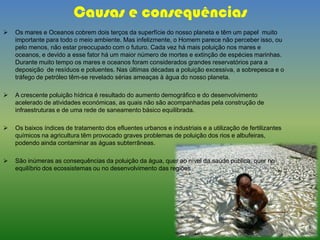 Causas e consequências
 Os mares e Oceanos cobrem dois terços da superfície do nosso planeta e têm um papel muito
importante para todo o meio ambiente. Mas infelizmente, o Homem parece não perceber isso, ou
pelo menos, não estar preocupado com o futuro. Cada vez há mais poluição nos mares e
oceanos, e devido a esse fator há um maior número de mortes e extinção de espécies marinhas.
Durante muito tempo os mares e oceanos foram considerados grandes reservatórios para a
deposição de resíduos e poluentes. Nas últimas décadas a poluição excessiva, a sobrepesca e o
tráfego de petróleo têm-se revelado sérias ameaças à água do nosso planeta.
 A crescente poluição hídrica é resultado do aumento demográfico e do desenvolvimento
acelerado de atividades económicas, as quais não são acompanhadas pela construção de
infraestruturas e de uma rede de saneamento básico equilibrada.
 Os baixos índices de tratamento dos efluentes urbanos e industriais e a utilização de fertilizantes
químicos na agricultura têm provocado graves problemas de poluição dos rios e albufeiras,
podendo ainda contaminar as águas subterrâneas.
 São inúmeras as consequências da poluição da água, quer ao nível da saúde pública, quer no
equilíbrio dos ecossistemas ou no desenvolvimento das regiões
 